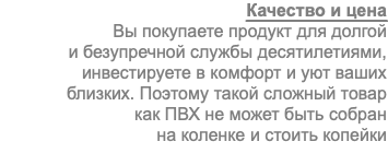 Качество и цена Вы покупаете продукт для долгой и безупречной службы десятилетиями, инвестируете в комфорт и уют ваших близких. Поэтому такой сложный товар как ПВХ не может быть собран на коленке и стоить копейки